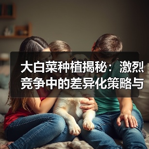 大白菜种植揭秘:激烈竞争中的差异化策略与新趋势(图2) 大白菜种植揭秘:激烈竞争中的差异化策略与新趋势(图2)