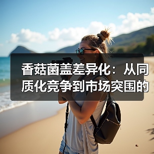 香菇菌盖差异化:从同质化竞争到市场突围的秘诀(图4) 香菇菌盖差异化:从同质化竞争到市场突围的秘诀(图4)